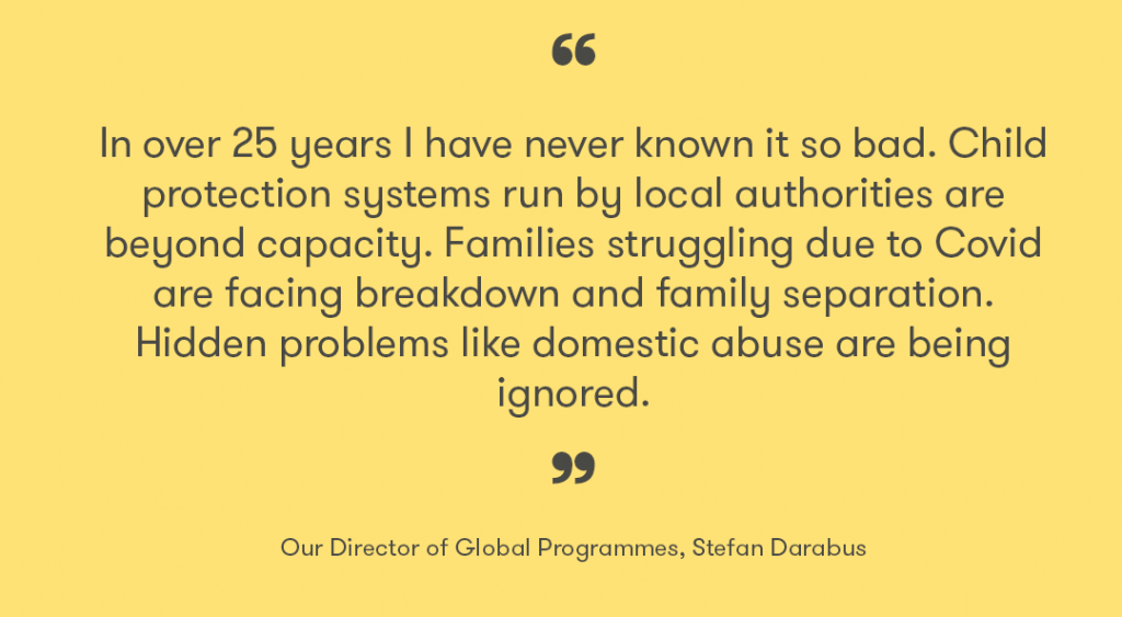 A quote saying "In over 25 years I have never known it so bad. Child protection systems run by local authorities are beyond capacity. Families struggling due to Covid are facing breakdown and family separation. Hidden problems like domestic abuse are being ignored." Our Director of Global Programmes, Stefan Darabus